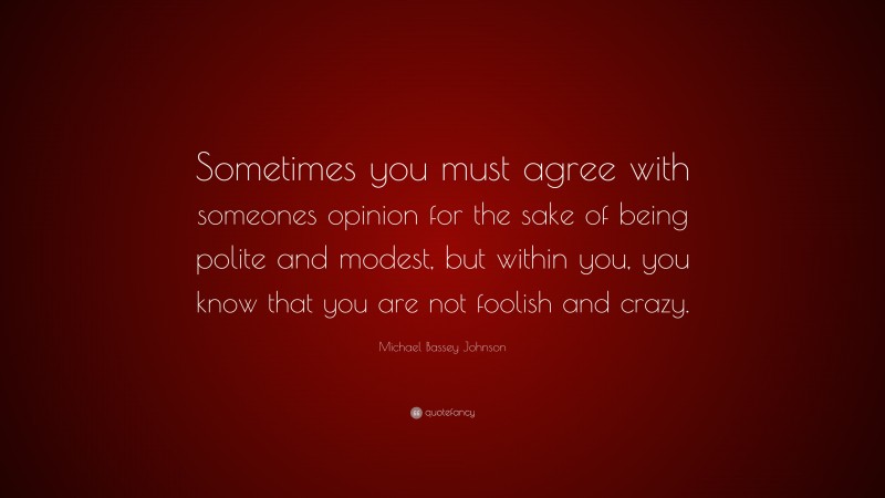 Michael Bassey Johnson Quote: “Sometimes you must agree with someones opinion for the sake of being polite and modest, but within you, you know that you are not foolish and crazy.”