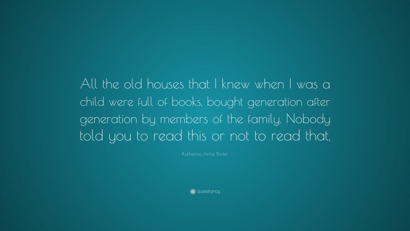 Katherine Anne Porter Quote: “All the old houses that I knew when I was a child were full of books, bought generation after generation by members of the family. Nobody told you to read this or not to read that.”
