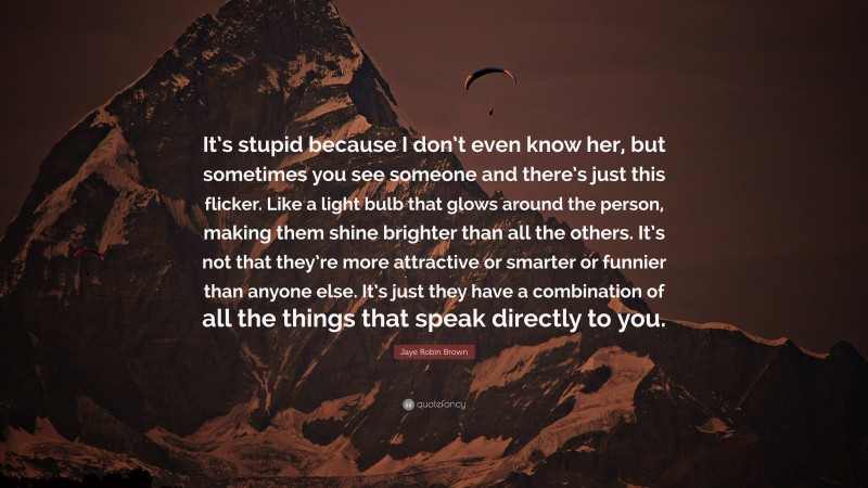 Jaye Robin Brown Quote: “It’s stupid because I don’t even know her, but sometimes you see someone and there’s just this flicker. Like a light bulb that glows around the person, making them shine brighter than all the others. It’s not that they’re more attractive or smarter or funnier than anyone else. It’s just they have a combination of all the things that speak directly to you.”