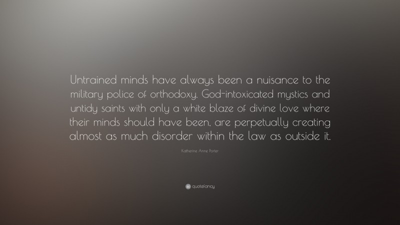 Katherine Anne Porter Quote: “Untrained minds have always been a nuisance to the military police of orthodoxy. God-intoxicated mystics and untidy saints with only a white blaze of divine love where their minds should have been, are perpetually creating almost as much disorder within the law as outside it.”
