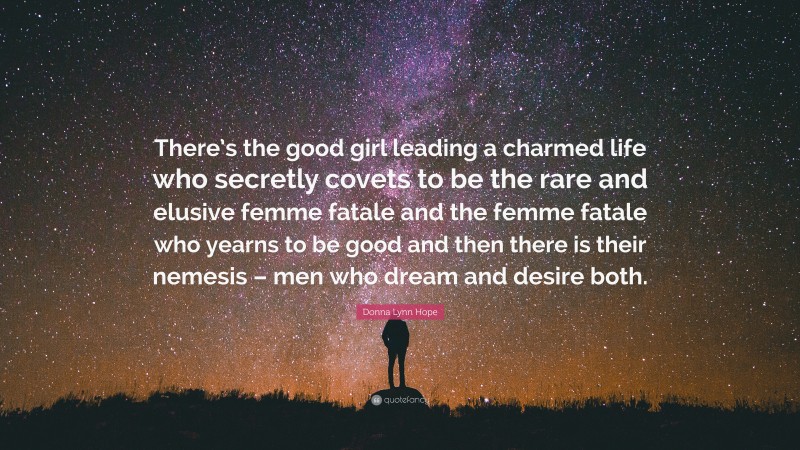 Donna Lynn Hope Quote: “There’s the good girl leading a charmed life who secretly covets to be the rare and elusive femme fatale and the femme fatale who yearns to be good and then there is their nemesis – men who dream and desire both.”