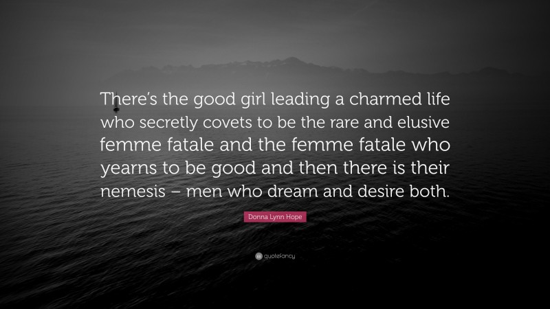 Donna Lynn Hope Quote: “There’s the good girl leading a charmed life who secretly covets to be the rare and elusive femme fatale and the femme fatale who yearns to be good and then there is their nemesis – men who dream and desire both.”