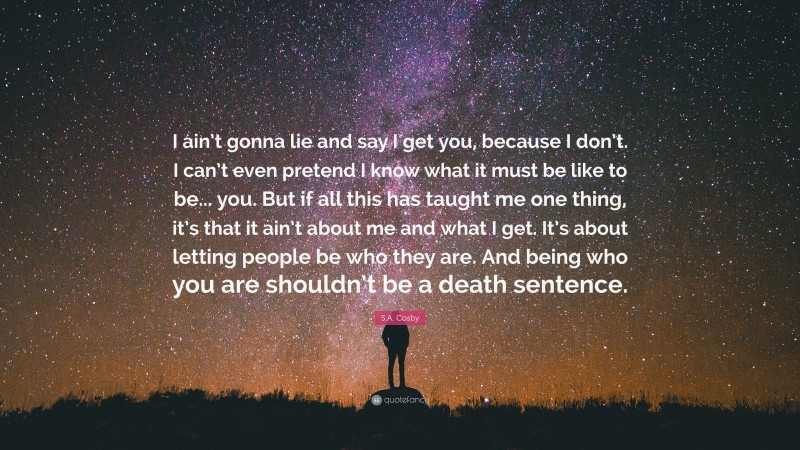 S.A. Cosby Quote: “I ain’t gonna lie and say I get you, because I don’t. I can’t even pretend I know what it must be like to be... you. But if all this has taught me one thing, it’s that it ain’t about me and what I get. It’s about letting people be who they are. And being who you are shouldn’t be a death sentence.”