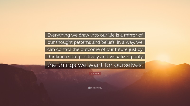 Etaf Rum Quote: “Everything we draw into our life is a mirror of our thought patterns and beliefs. In a way, we can control the outcome of our future just by thinking more positively and visualizing only the things we want for ourselves.”