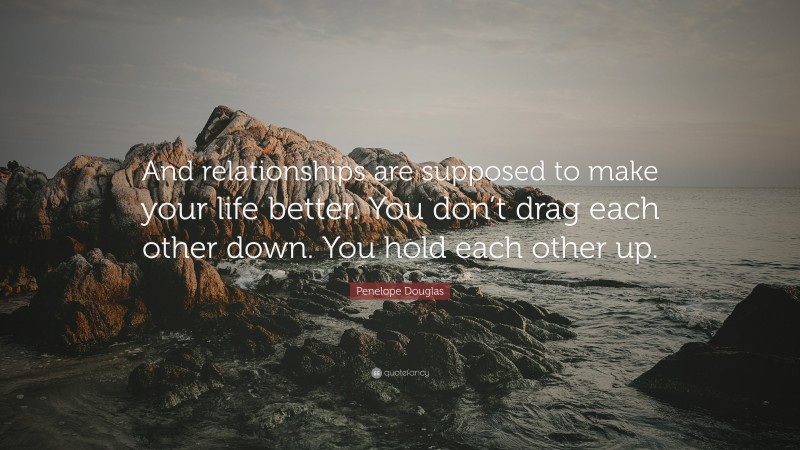 Penelope Douglas Quote: “And relationships are supposed to make your life better. You don’t drag each other down. You hold each other up.”