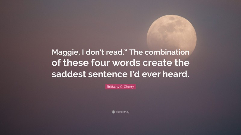 Brittainy C. Cherry Quote: “Maggie, I don’t read.” The combination of these four words create the saddest sentence I’d ever heard.”