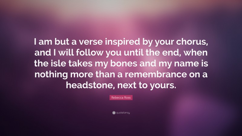 Rebecca Ross Quote: “I am but a verse inspired by your chorus, and I will follow you until the end, when the isle takes my bones and my name is nothing more than a remembrance on a headstone, next to yours.”