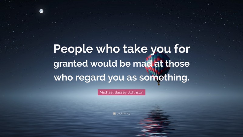 Michael Bassey Johnson Quote: “People who take you for granted would be mad at those who regard you as something.”