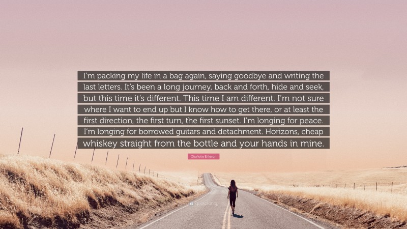 Charlotte Eriksson Quote: “I’m packing my life in a bag again, saying goodbye and writing the last letters. It’s been a long journey, back and forth, hide and seek, but this time it’s different. This time I am different. I’m not sure where I want to end up but I know how to get there, or at least the first direction, the first turn, the first sunset. I’m longing for peace. I’m longing for borrowed guitars and detachment. Horizons, cheap whiskey straight from the bottle and your hands in mine.”