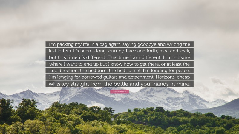 Charlotte Eriksson Quote: “I’m packing my life in a bag again, saying goodbye and writing the last letters. It’s been a long journey, back and forth, hide and seek, but this time it’s different. This time I am different. I’m not sure where I want to end up but I know how to get there, or at least the first direction, the first turn, the first sunset. I’m longing for peace. I’m longing for borrowed guitars and detachment. Horizons, cheap whiskey straight from the bottle and your hands in mine.”