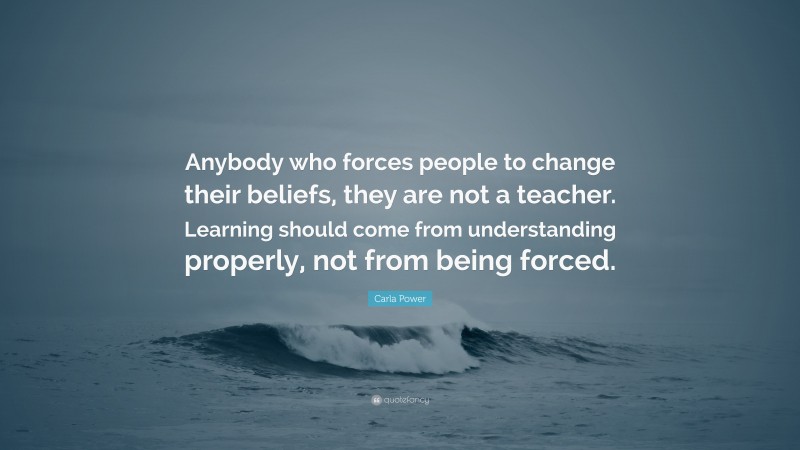 Carla Power Quote: “Anybody who forces people to change their beliefs, they are not a teacher. Learning should come from understanding properly, not from being forced.”