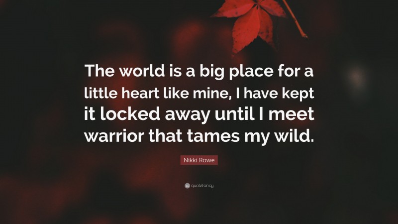 Nikki Rowe Quote: “The world is a big place for a little heart like mine, I have kept it locked away until I meet warrior that tames my wild.”