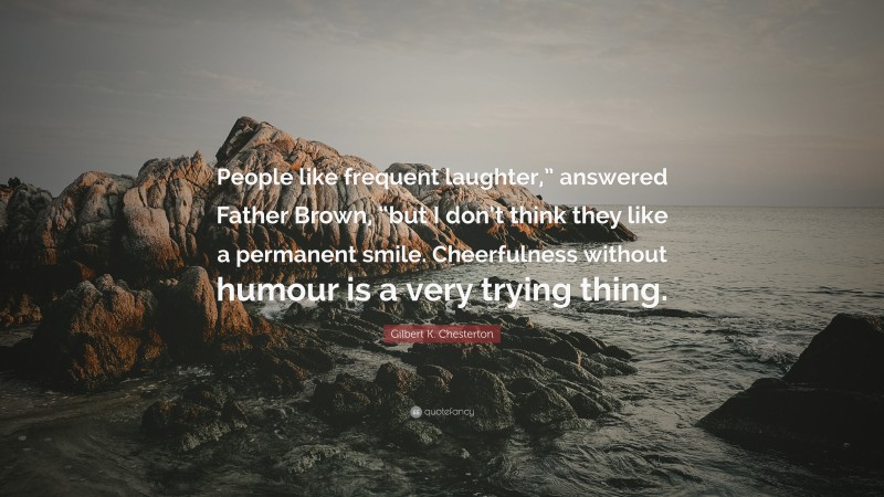 Gilbert K. Chesterton Quote: “People like frequent laughter,” answered Father Brown, “but I don’t think they like a permanent smile. Cheerfulness without humour is a very trying thing.”