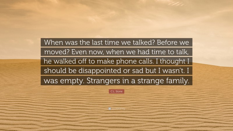C.L. Stone Quote: “When was the last time we talked? Before we moved? Even now, when we had time to talk, he walked off to make phone calls. I thought I should be disappointed or sad but I wasn’t. I was empty. Strangers in a strange family.”