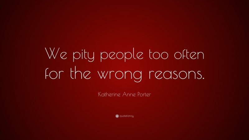 Katherine Anne Porter Quote: “We pity people too often for the wrong reasons.”