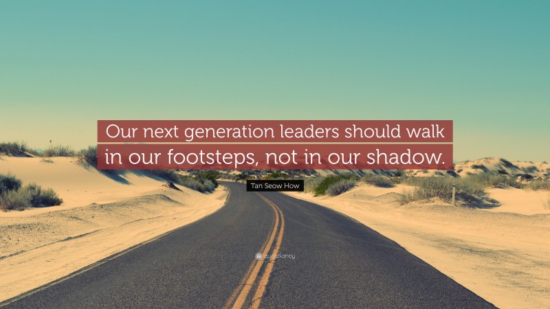 Tan Seow How Quote: “Our next generation leaders should walk in our footsteps, not in our shadow.”