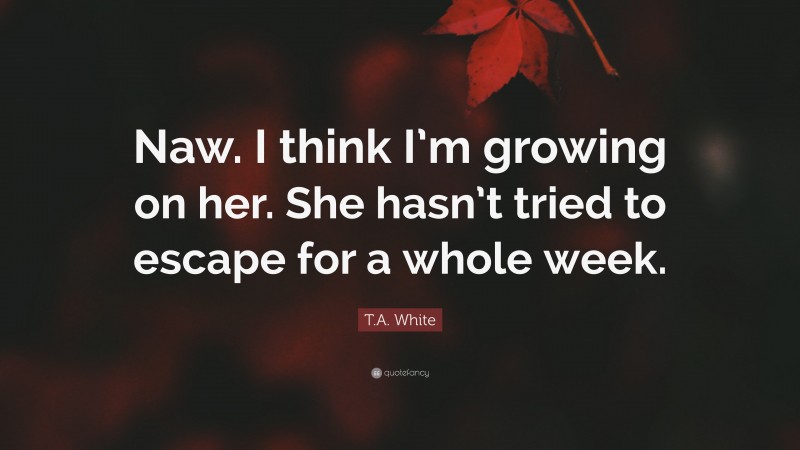 T.A. White Quote: “Naw. I think I’m growing on her. She hasn’t tried to escape for a whole week.”