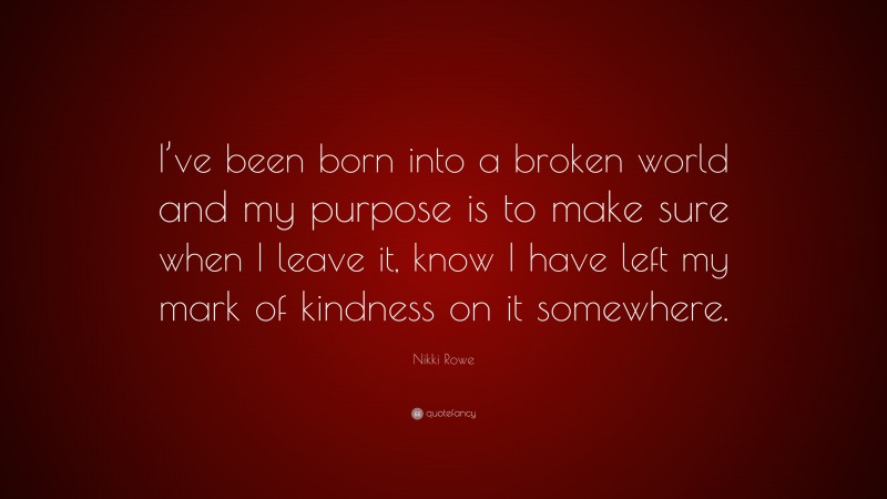 Nikki Rowe Quote: “I’ve been born into a broken world and my purpose is to make sure when I leave it, know I have left my mark of kindness on it somewhere.”
