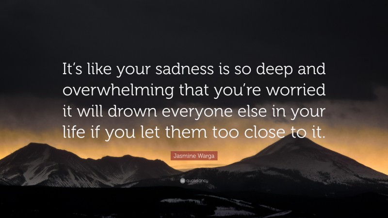 Jasmine Warga Quote: “It’s like your sadness is so deep and overwhelming that you’re worried it will drown everyone else in your life if you let them too close to it.”