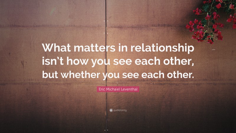 Eric Micha'el Leventhal Quote: “What matters in relationship isn’t how you see each other, but whether you see each other.”