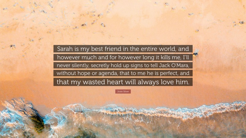 Josie Silver Quote: “Sarah is my best friend in the entire world, and however much and for however long it kills me, I’ll never silently, secretly hold up signs to tell Jack O’Mara, without hope or agenda, that to me he is perfect, and that my wasted heart will always love him.”