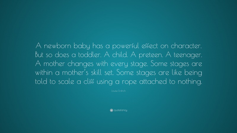 Louise Erdrich Quote: “A newborn baby has a powerful effect on character. But so does a toddler. A child. A preteen. A teenager. A mother changes with every stage. Some stages are within a mother’s skill set. Some stages are like being told to scale a cliff using a rope attached to nothing.”