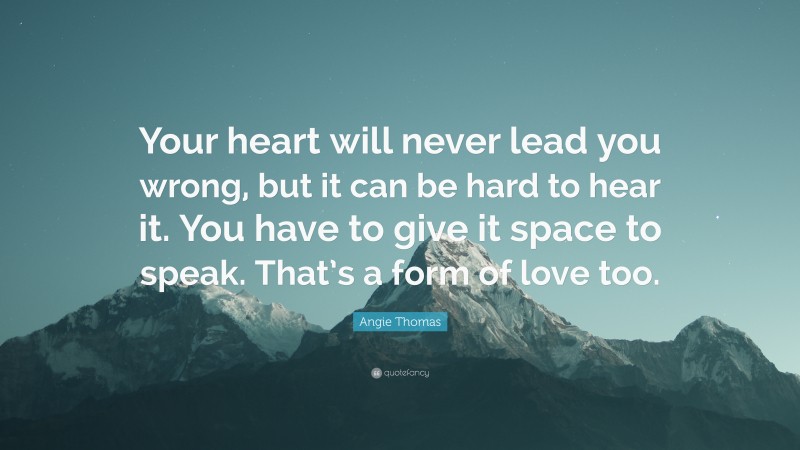 Angie Thomas Quote: “Your heart will never lead you wrong, but it can be hard to hear it. You have to give it space to speak. That’s a form of love too.”