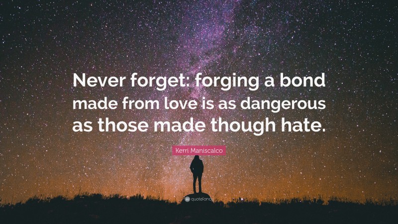 Kerri Maniscalco Quote: “Never forget: forging a bond made from love is as dangerous as those made though hate.”