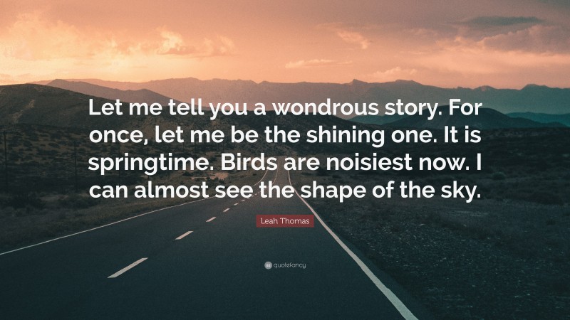 Leah Thomas Quote: “Let me tell you a wondrous story. For once, let me be the shining one. It is springtime. Birds are noisiest now. I can almost see the shape of the sky.”