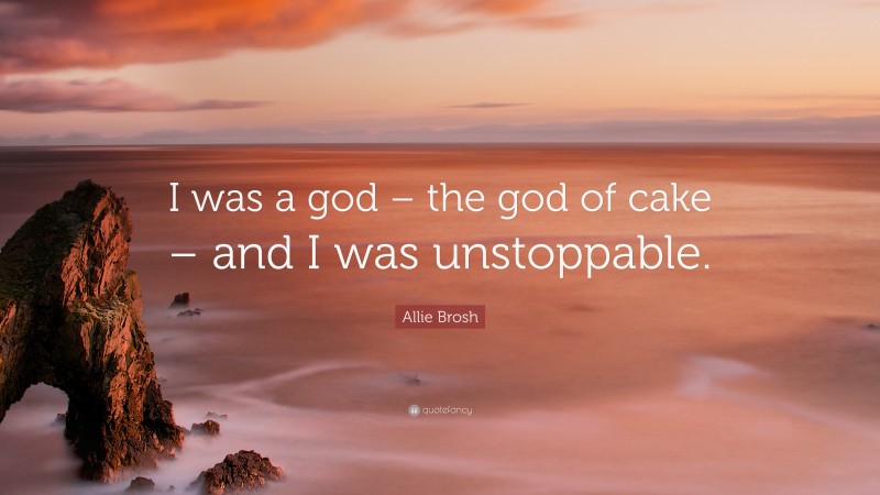 Allie Brosh Quote: “I was a god – the god of cake – and I was unstoppable.”