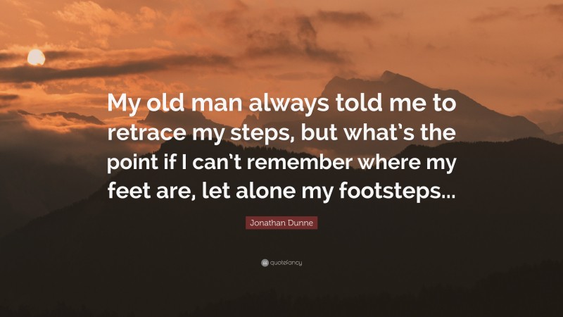 Jonathan Dunne Quote: “My old man always told me to retrace my steps, but what’s the point if I can’t remember where my feet are, let alone my footsteps...”