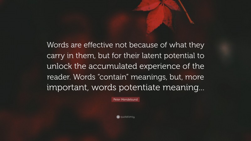 Peter Mendelsund Quote: “Words are effective not because of what they carry in them, but for their latent potential to unlock the accumulated experience of the reader. Words “contain” meanings, but, more important, words potentiate meaning...”