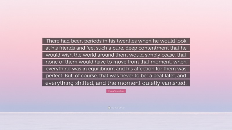 Hanya Yanagihara Quote: “There had been periods in his twenties when he would look at his friends and feel such a pure, deep contentment that he would wish the world around them would simply cease, that none of them would have to move from that moment, when everything was in equilibrium and his affection for them was perfect. But, of course, that was never to be: a beat later, and everything shifted, and the moment quietly vanished.”