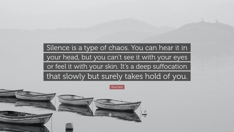 Rina Kent Quote: “Silence is a type of chaos. You can hear it in your head, but you can’t see it with your eyes or feel it with your skin. It’s a deep suffocation that slowly but surely takes hold of you.”