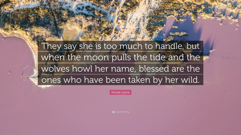 Nicole Lyons Quote: “They say she is too much to handle, but when the moon pulls the tide and the wolves howl her name, blessed are the ones who have been taken by her wild.”