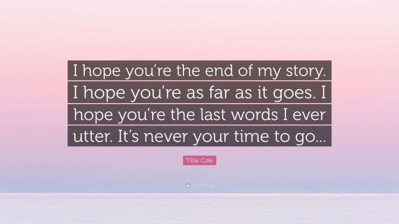 Tillie Cole Quote: “I hope you’re the end of my story. I hope you’re as far as it goes. I hope you’re the last words I ever utter. It’s never your time to go...”