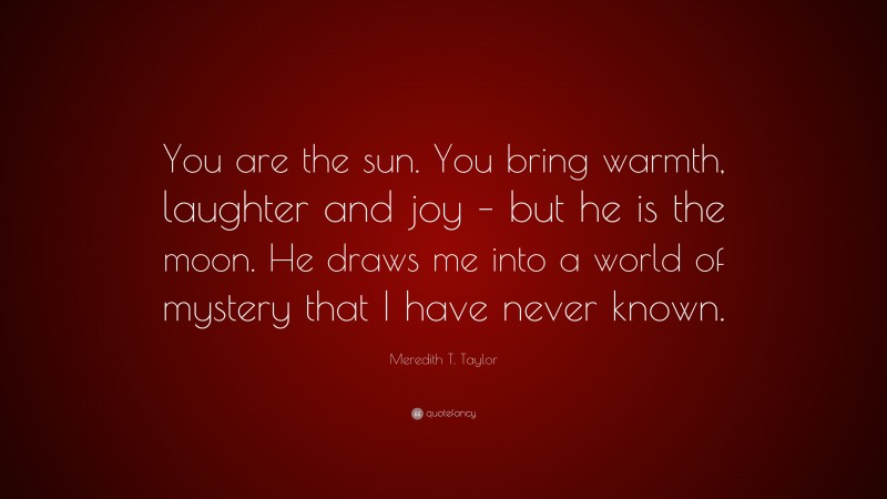 Meredith T. Taylor Quote: “You are the sun. You bring warmth, laughter and joy – but he is the moon. He draws me into a world of mystery that I have never known.”