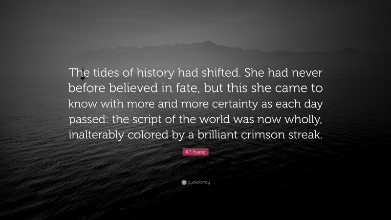 R.F. Kuang Quote: “The tides of history had shifted. She had never before believed in fate, but this she came to know with more and more certainty as each day passed: the script of the world was now wholly, inalterably colored by a brilliant crimson streak.”