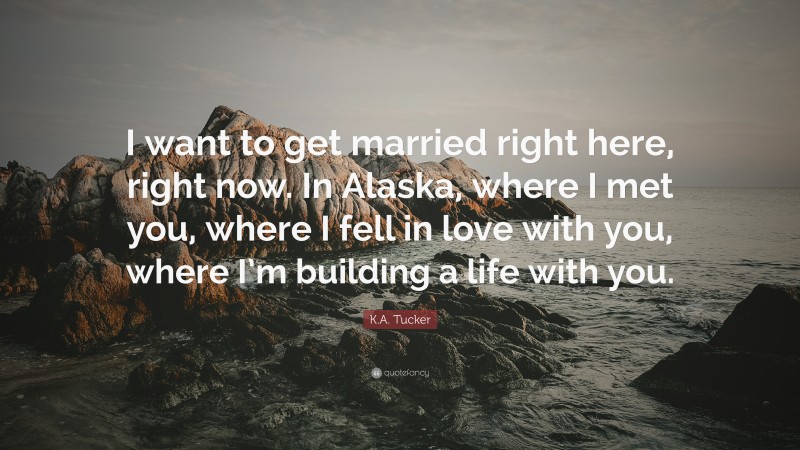 K.A. Tucker Quote: “I want to get married right here, right now. In Alaska, where I met you, where I fell in love with you, where I’m building a life with you.”