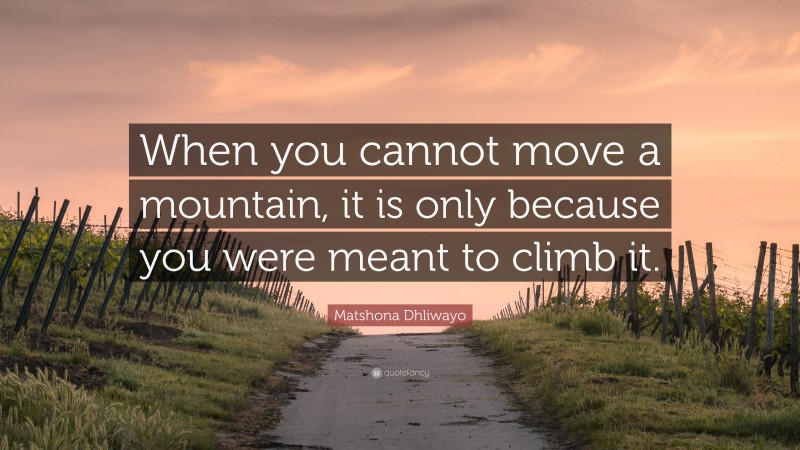 Matshona Dhliwayo Quote: “When you cannot move a mountain, it is only because you were meant to climb it.”