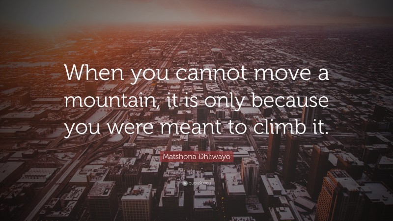 Matshona Dhliwayo Quote: “When you cannot move a mountain, it is only because you were meant to climb it.”