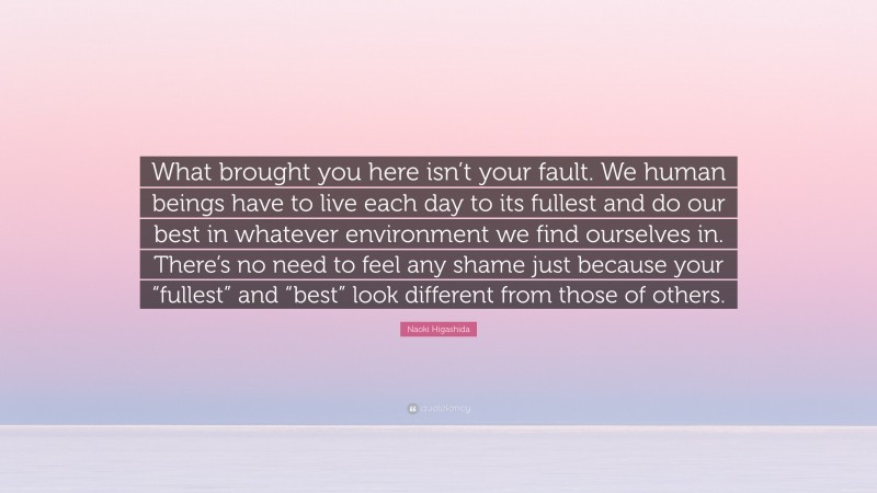 Naoki Higashida Quote: “What brought you here isn’t your fault. We human beings have to live each day to its fullest and do our best in whatever environment we find ourselves in. There’s no need to feel any shame just because your “fullest” and “best” look different from those of others.”