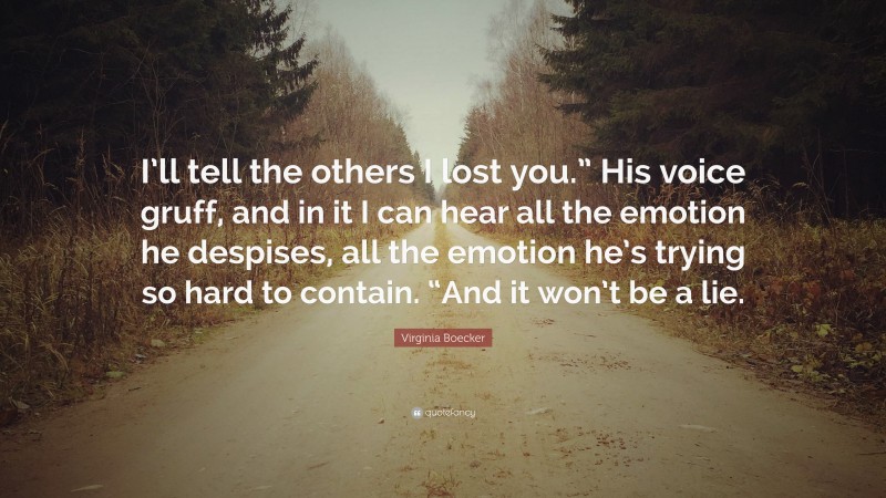 Virginia Boecker Quote: “I’ll tell the others I lost you.” His voice gruff, and in it I can hear all the emotion he despises, all the emotion he’s trying so hard to contain. “And it won’t be a lie.”