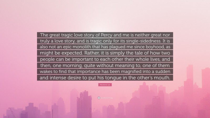 Mackenzi Lee Quote: “The great tragic love story of Percy and me is neither great nor truly a love story, and is tragic only for its single-sidedness. It is also not an epic monolith that has plagued me since boyhood, as might be expected. Rather, it is simply the tale of how two people can be important to each other their whole lives, and then, one morning, quite without meaning to, one of them wakes to find that importance has been magnified into a sudden and intense desire to put his tongue in the other’s mouth.”