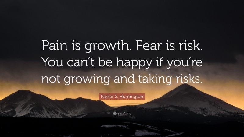 Parker S. Huntington Quote: “Pain is growth. Fear is risk. You can’t be happy if you’re not growing and taking risks.”