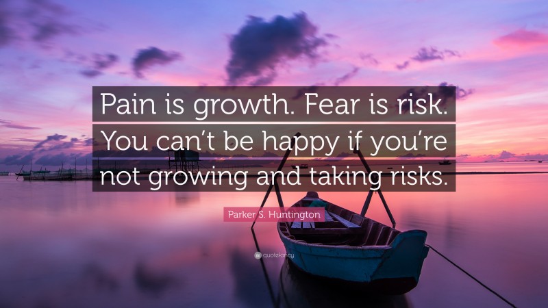 Parker S. Huntington Quote: “Pain is growth. Fear is risk. You can’t be happy if you’re not growing and taking risks.”