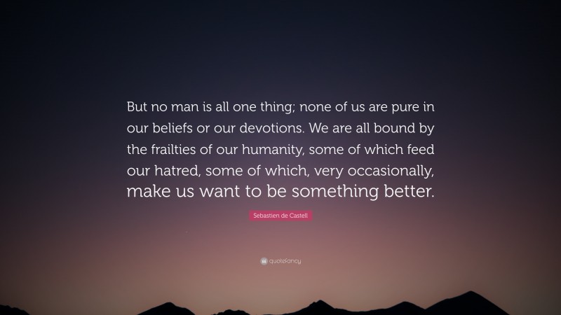 Sebastien de Castell Quote: “But no man is all one thing; none of us are pure in our beliefs or our devotions. We are all bound by the frailties of our humanity, some of which feed our hatred, some of which, very occasionally, make us want to be something better.”