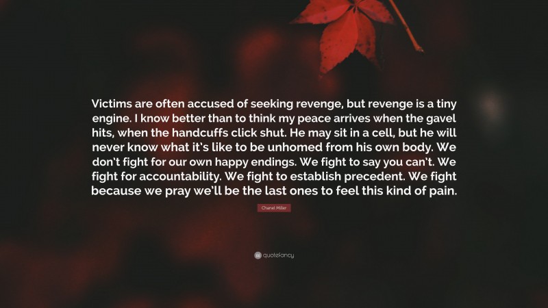 Chanel Miller Quote: “Victims are often accused of seeking revenge, but revenge is a tiny engine. I know better than to think my peace arrives when the gavel hits, when the handcuffs click shut. He may sit in a cell, but he will never know what it’s like to be unhomed from his own body. We don’t fight for our own happy endings. We fight to say you can’t. We fight for accountability. We fight to establish precedent. We fight because we pray we’ll be the last ones to feel this kind of pain.”