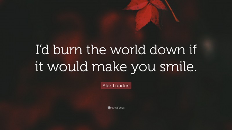 Alex London Quote: “I’d burn the world down if it would make you smile.”