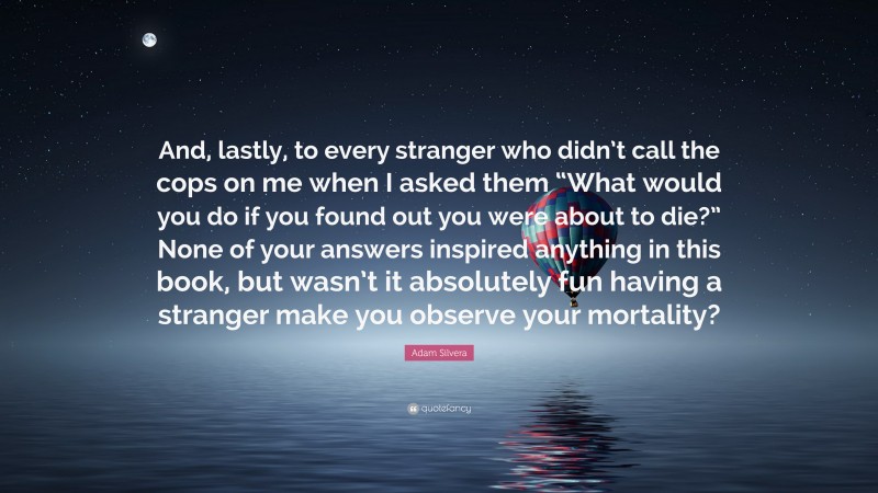 Adam Silvera Quote: “And, lastly, to every stranger who didn’t call the cops on me when I asked them “What would you do if you found out you were about to die?” None of your answers inspired anything in this book, but wasn’t it absolutely fun having a stranger make you observe your mortality?”